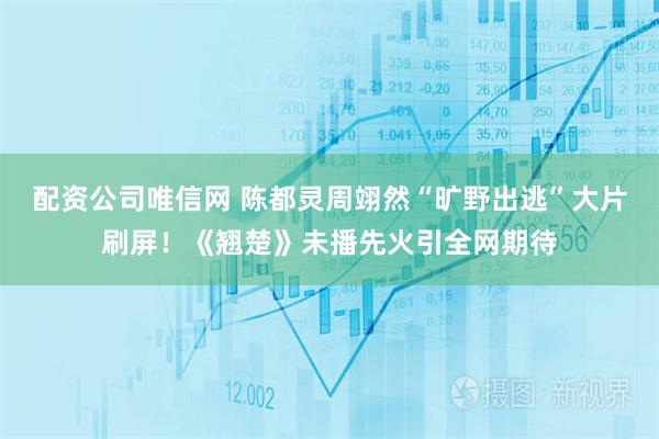 配资公司唯信网 陈都灵周翊然“旷野出逃”大片刷屏！《翘楚》未播先火引全网期待