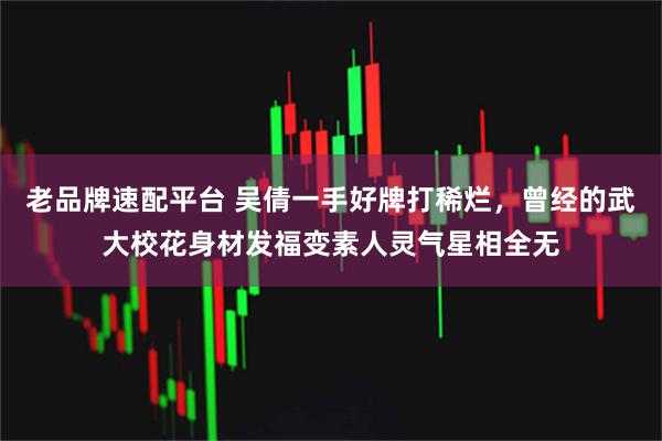 老品牌速配平台 吴倩一手好牌打稀烂，曾经的武大校花身材发福变素人灵气星相全无