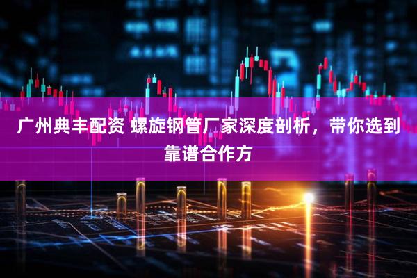 广州典丰配资 螺旋钢管厂家深度剖析，带你选到靠谱合作方