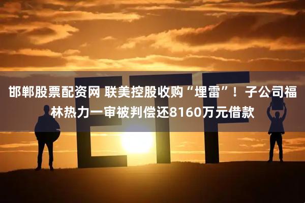 邯郸股票配资网 联美控股收购“埋雷”！子公司福林热力一审被判偿还8160万元借款