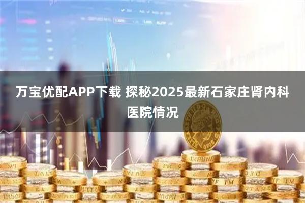 万宝优配APP下载 探秘2025最新石家庄肾内科医院情况