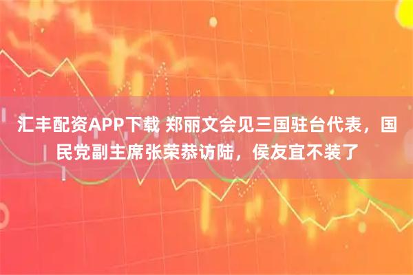汇丰配资APP下载 郑丽文会见三国驻台代表，国民党副主席张荣恭访陆，侯友宜不装了