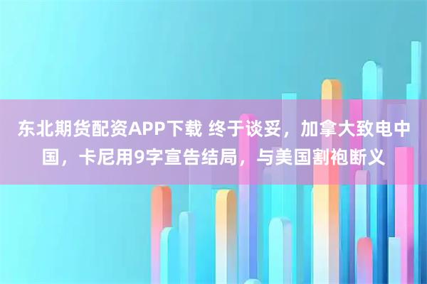 东北期货配资APP下载 终于谈妥，加拿大致电中国，卡尼用9字宣告结局，与美国割袍断义