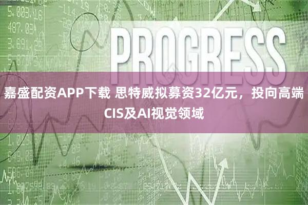 嘉盛配资APP下载 思特威拟募资32亿元，投向高端CIS及AI视觉领域
