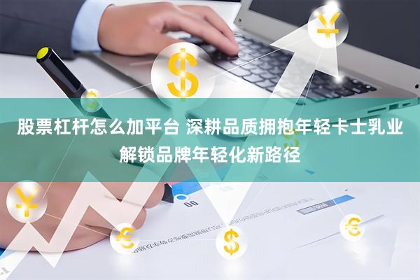 股票杠杆怎么加平台 深耕品质拥抱年轻卡士乳业解锁品牌年轻化新路径