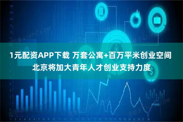 1元配资APP下载 万套公寓+百万平米创业空间 北京将加大青年人才创业支持力度