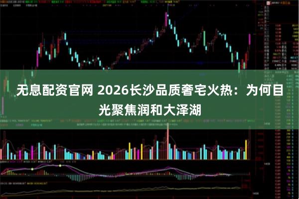 无息配资官网 2026长沙品质奢宅火热：为何目光聚焦润和大泽湖