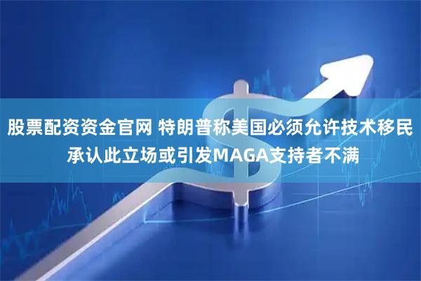 股票配资资金官网 特朗普称美国必须允许技术移民 承认此立场或引发MAGA支持者不满