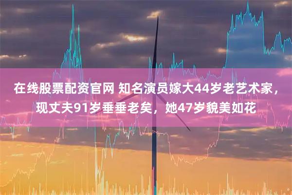 在线股票配资官网 知名演员嫁大44岁老艺术家，现丈夫91岁垂垂老矣，她47岁貌美如花