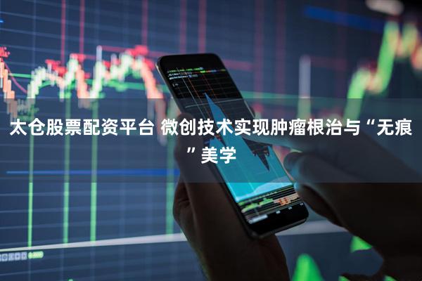 太仓股票配资平台 微创技术实现肿瘤根治与“无痕”美学