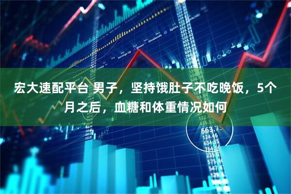 宏大速配平台 男子，坚持饿肚子不吃晚饭，5个月之后，血糖和体重情况如何