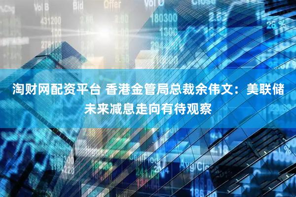 淘财网配资平台 香港金管局总裁余伟文：美联储未来减息走向有待观察