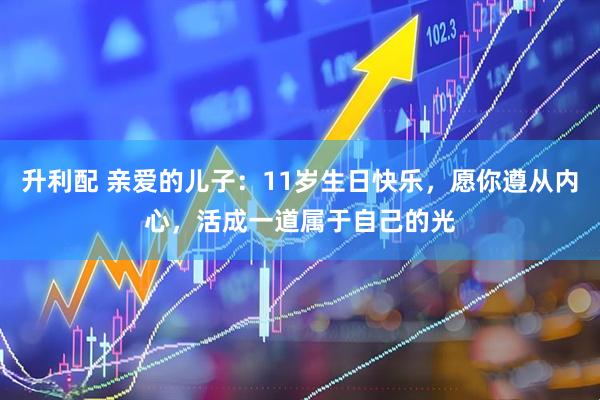 升利配 亲爱的儿子：11岁生日快乐，愿你遵从内心，活成一道属于自己的光