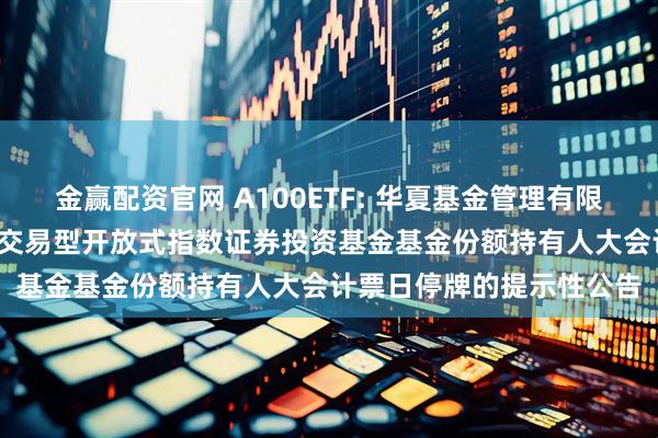 金赢配资官网 A100ETF: 华夏基金管理有限公司关于华夏中证A100交易型开放式指数证券投资基金基金份额持有人大会计票日停牌的提示性公告
