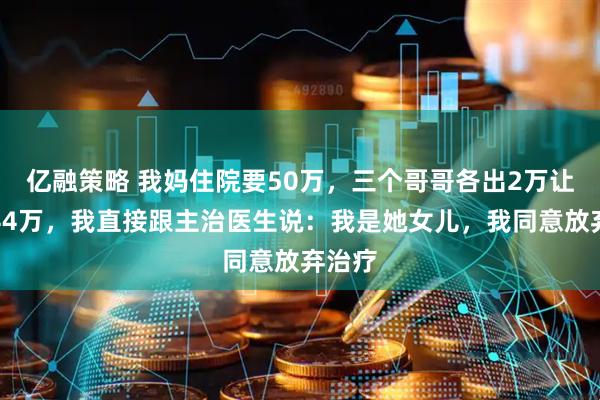 亿融策略 我妈住院要50万，三个哥哥各出2万让我出44万，我直接跟主治医生说：我是她女儿，我同意放弃治疗