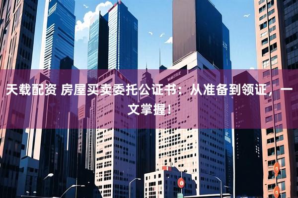 天载配资 房屋买卖委托公证书：从准备到领证，一文掌握！