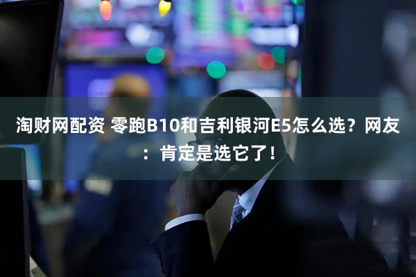 淘财网配资 零跑B10和吉利银河E5怎么选？网友：肯定是选它了！