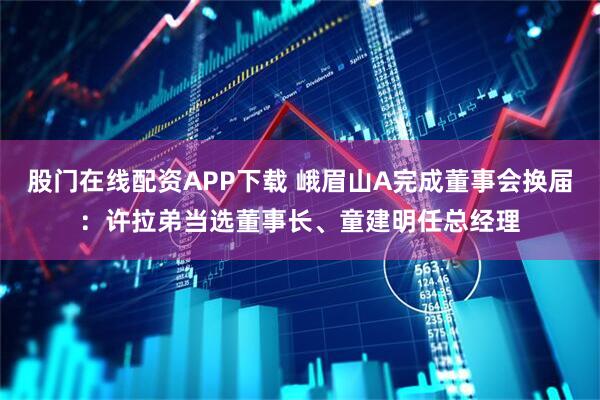 股门在线配资APP下载 峨眉山A完成董事会换届：许拉弟当选董事长、童建明任总经理