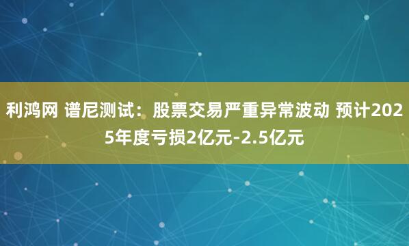 利鸿网 谱尼测试：股票交易严重异常波动 预计2025年度亏损2亿元-2.5亿元