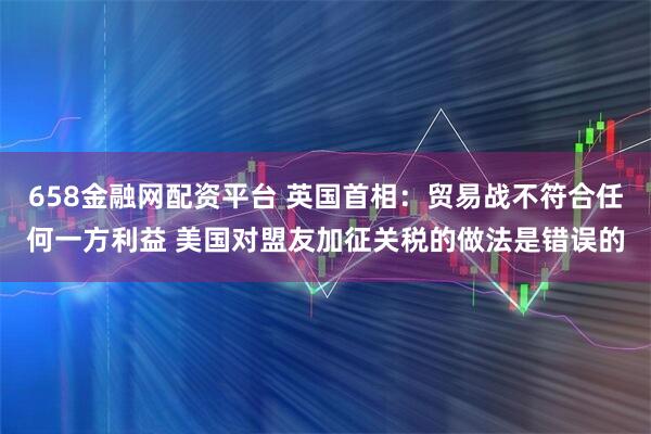 658金融网配资平台 英国首相：贸易战不符合任何一方利益 美国对盟友加征关税的做法是错误的