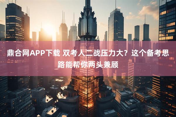 鼎合网APP下载 双考人二战压力大？这个备考思路能帮你两头兼顾
