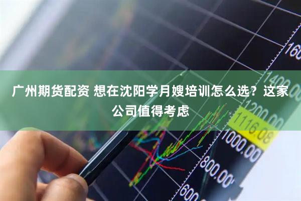 广州期货配资 想在沈阳学月嫂培训怎么选？这家公司值得考虑