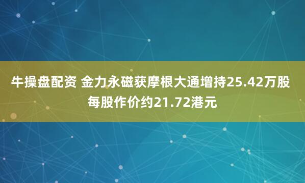 牛操盘配资 金力永磁获摩根大通增持25.42万股 每股作价约21.72港元