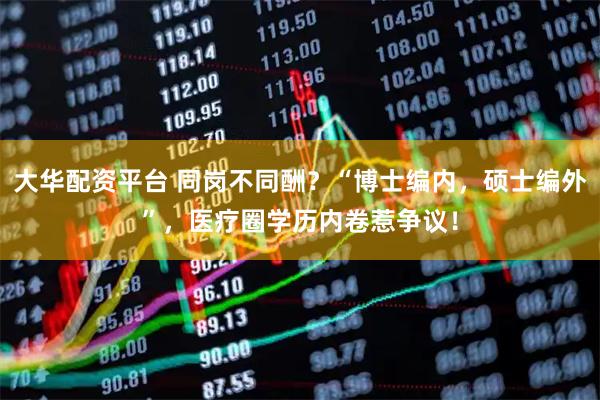 大华配资平台 同岗不同酬？“博士编内，硕士编外”，医疗圈学历内卷惹争议！
