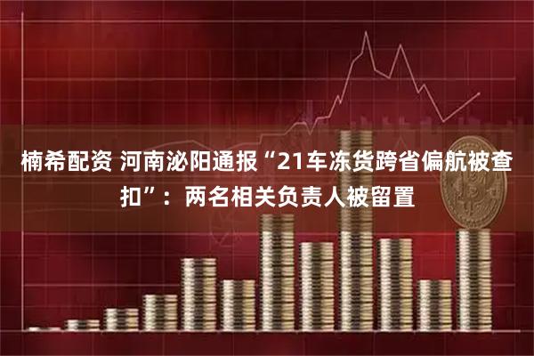 楠希配资 河南泌阳通报“21车冻货跨省偏航被查扣”：两名相关负责人被留置