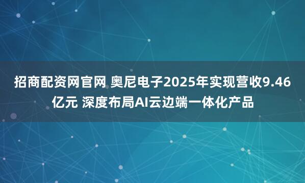 招商配资网官网 奥尼电子2025年实现营收9.46亿元 深度布局AI云边端一体化产品